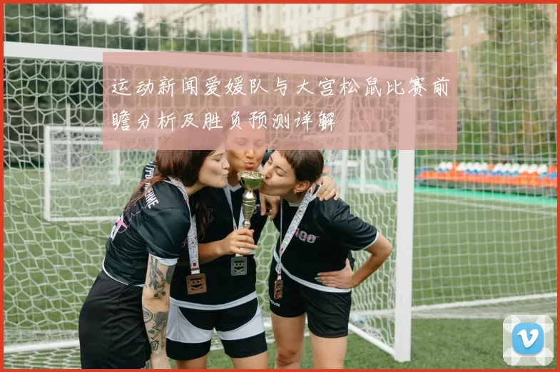 运动新闻爱媛队与大宫松鼠比赛前瞻分析及胜负预测详解