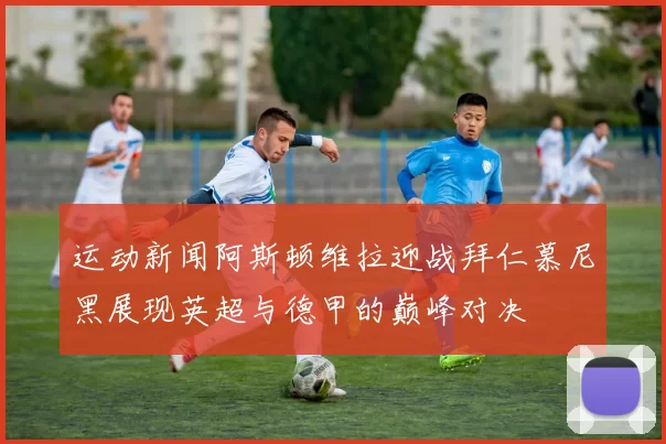 运动新闻阿斯顿维拉迎战拜仁慕尼黑展现英超与德甲的巅峰对决