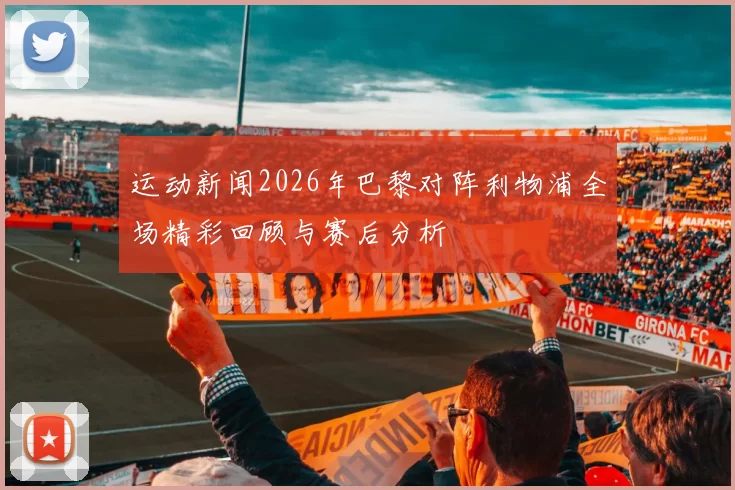 运动新闻2026年巴黎对阵利物浦全场精彩回顾与赛后分析