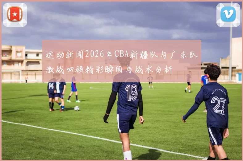 运动新闻2026年CBA新疆队与广东队激战回顾精彩瞬间与战术分析