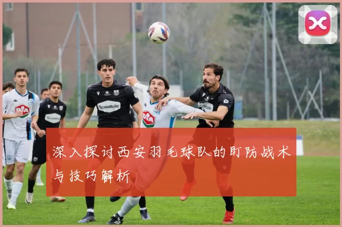 深入探讨西安羽毛球队的盯防战术与技巧解析