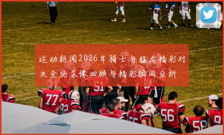 运动新闻2026年骑士与猛龙精彩对决全场录像回顾与精彩瞬间分析