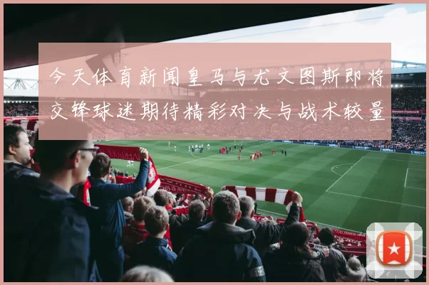 今天体育新闻皇马与尤文图斯即将交锋球迷期待精彩对决与战术较量
