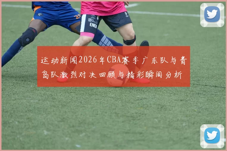 运动新闻2026年CBA赛季广东队与青岛队激烈对决回顾与精彩瞬间分析